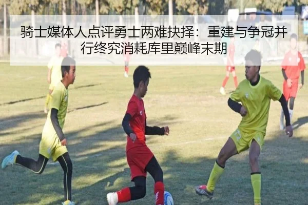 骑士媒体人点评勇士两难抉择：重建与争冠并行终究消耗库里巅峰末期